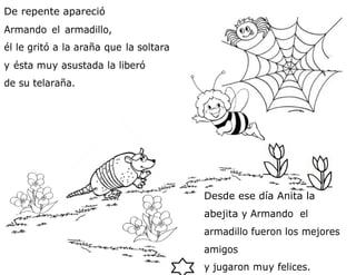 De repente apareció
Armando el armadillo,
él le gritó a la araña que la soltara
y ésta muy asustada la liberó
de su telaraña.
Desde ese día Anita la
abejita y Armando el
armadillo fueron los mejores
amigos
y jugaron muy felices.
 