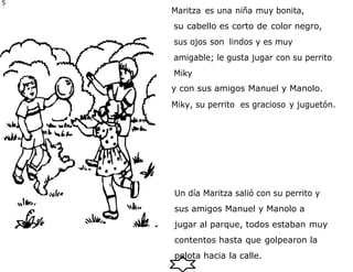 5
6 Maritza es una niña muy bonita,
su cabello es corto de color negro,
sus ojos son lindos y es muy
amigable; le gusta jugar con su perrito
Miky
y con sus amigos Manuel y Manolo.
Miky, su perrito es gracioso y juguetón.
Un día Maritza salió con su perrito y
sus amigos Manuel y Manolo a
jugar al parque, todos estaban muy
contentos hasta que golpearon la
pelota hacia la calle.
 