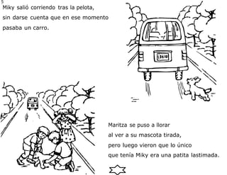 5
7
Miky salió corriendo tras la pelota,
sin darse cuenta que en ese momento
pasaba un carro.
Maritza se puso a llorar
al ver a su mascota tirada,
pero luego vieron que lo único
que tenía Miky era una patita lastimada.
 