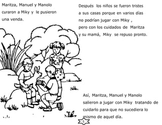 5
Maritza, Manuel y Manolo
curaron a Miky y le pusieron
una venda.
Después los niños se fueron tristes
a sus casas porque en varios días
no podrían jugar con Miky ,
pero con los cuidados de Maritza
y su mamá, Miky se repuso pronto.
Así, Maritza, Manuel y Manolo
salieron a jugar con Miky tratando de
cuidarlo para que no sucediera lo
mismo de aquel día.
 