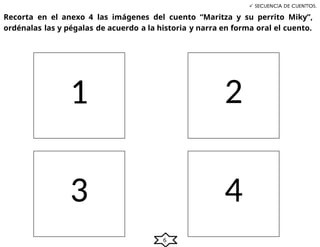 6
 SECUENCIA DE CUENTTOS.
Recorta en el anexo 4 las imágenes del cuento “Maritza y su perrito Miky”,
ordénalas las y pégalas de acuerdo a la historia y narra en forma oral el cuento.
1 2
3 4
 