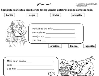 6
¿Cómo son?.  ADJETIVOS CALIFICATIVOS.
DESCRIPCIÓN.
Completa los textos escribiendo las siguientes palabras donde correspondan.
Maritza es una niña _____ ,
su cabello es _______________________,
sus ojos son _____
y es muy ____ .
juguetón
blanco
gracioso
bonita negro lindos amigable
Miky es un perrito _____ ,
color _____ _
y es muy ____ .
 