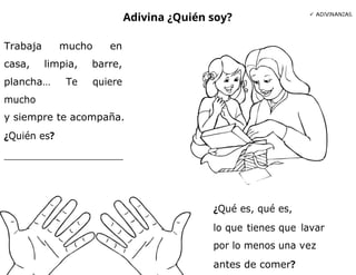Adivina ¿Quién soy?  ADIVINANZAS.
Trabaja mucho en
casa, limpia, barre,
plancha… Te quiere
mucho
y siempre te acompaña.
¿Quién es?
¿Qué es, qué es,
lo que tienes que lavar
por lo menos una vez
antes de comer?
 
