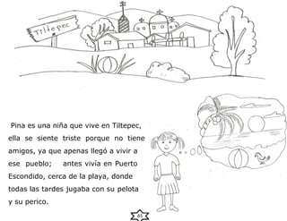 Pina es una niña que vive en Tiltepec,
ella se siente triste porque no tiene
amigos, ya que apenas llegó a vivir a
ese pueblo; antes vivía en Puerto
Escondido, cerca de la playa, donde
todas las tardes jugaba con su pelota
y su perico.
65
 