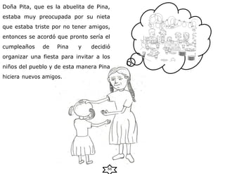 Doña Pita, que es la abuelita de Pina,
estaba muy preocupada por su nieta
que estaba triste por no tener amigos,
entonces se acordó que pronto sería el
cumpleaños de Pina y decidió
organizar una fiesta para invitar a los
niños del pueblo y de esta manera Pina
hiciera nuevos amigos.
66
 