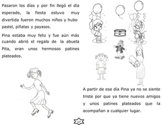 Pasaron los días y por fin llegó el día
esperado, la fiesta estuvo muy
divertida fueron muchos niños y hubo
pastel, piñatas y payasos.
Pina estaba muy feliz y fue aún más
cuando abrió el regalo de la abuela
Pita, eran unos hermosos patines
plateados.
A partir de ese día Pina ya no se siente
triste por que ya tiene nuevos amigos
y unos patines plateados que la
acompañan a cualquier lugar.
67
 