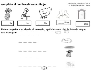 6
completa el nombre de cada dibujo. RELACIÓN SONORO-GRÁFICA.
 RELACIÓN IMAGEN – TEXTO.
Pina acompaña a su abuela al mercado, ayúdales a escribir la lista de lo que
van a comprar.
__ __ erta
__ __ llito
__ __ rico
__ __ ña __ __ tines
 