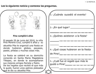 Lee la siguiente noticia y contesta las preguntas.
 LA NOTICIA.
Pina cumplió 6 años
1.- ¿Cuándo sucedió el evento?
_____________________________________
_____________________________________
2.- ¿En qué lugar? ___________________
_ _ _ _ _ _ _ _ _ __
3.- ¿Quiénes asistieron a la fiesta?
El pasado 20 de junio del 2010, la niña _ _ _ _ _ _ _ _ _ __
Pina Moreno Cruz, cumplió 6 años y su
abuelita Pita le organizó una fiesta en
donde hubieron globos, payasos,
pastel, piñatas y muchas cosas más.
La fiesta se celebró en su domicilio
conocido en Santa María Magdalena
Tiltepec, en donde la acompañaron
sus mejores amigos Pamela y Pedro.
De los regalos que recibió el que más
le gustó, fueron unos patines plateados
que le dio su abuelita Pita.
_ _ _ _ _ _ _ _ _ __
4.- ¿Qué cosas hubieron en la fiesta
de Pina? _ _ _ _ _ _ _ _ __
_ _ _ _ _ _ _ _ _ __
5.- ¿Cuál fue el regaló que más le
gustó a Pina? _ _ _ _ _ _
_ _ _ _ _ _ _ _ _ _
 