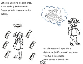 7
Sofía era una niña de seis años.
A ella no le gustaba comer
frutas, pero le encantaban los
dulces.
Un día descubrió que olía a
dulces, se bañó, se puso perfume
y se fue a la escuela,
pero el olor a chocolates
 