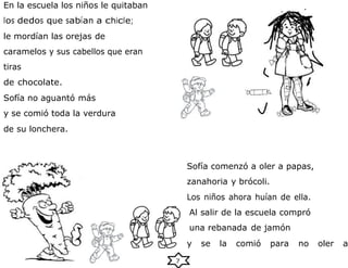7
En la escuela los niños le quitaban
los dedos que sabían a chicle;
le mordían las orejas de
caramelos y sus cabellos que eran
tiras
de chocolate.
Sofía no aguantó más
y se comió toda la verdura
de su lonchera.
Sofía comenzó a oler a papas,
zanahoria y brócoli.
Los niños ahora huían de ella.
Al salir de la escuela compró
una rebanada de jamón
y se la comió para no oler a
 