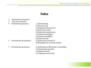 Índice
1. Definición de innovación
2. Tipos de innovación:
 Herramientas generales:       1. Benchmarking
                                2. Brainstorming
                                3. Reingeniería de procesos
                                4.Gestion del cambio
                                5.Gestion del conocimiento
                                6. Auditoria tecnológica
                                7.Prevision tecnológica
                                8.Analisis de valor
   Herramientas de producto:   9. Diseño para la función X
                                10.Despliegue de la función calidad

   Herramientas de proceso:    11.Diseño para la fabricación y ensamblaje
                                12.Pensamiento ajustado
                                13.Mejora continua
                                14. Ingeniería concurrente




                                                                             2
 