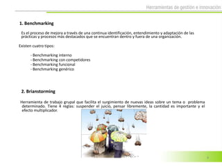 1. Benchmarking
 Es el proceso de mejora a través de una continua identificación, entendimiento y adaptación de las
 prácticas y procesos más destacados que se encuentran dentro y fuera de una organización.

Existen cuatro tipos:

      - Benchmarking interno
      - Benchmarking con competidores
      - Benchmarking funcional
      - Benchmarking genérico




 2. Brianstorming

Herramienta de trabajo grupal que facilita el surgimiento de nuevas ideas sobre un tema o problema
 determinado. Tiene 4 reglas: suspender el juicio, pensar libremente, la cantidad es importante y el
 efecto multiplicador.




                                                                                                       4
 