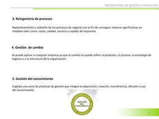 3. Reingeniería de procesos

Replanteamiento y rediseño de los procesos de negocio con el fin de conseguir mejoras significativas en
medidas tales como: coste, calidad, servicio y rapidez de respuesta.




4. Gestión de cambio

Se puede aplicar a cualquier empresa ya que el cambio se puede referir al producto, al proceso, la estrategia de
negocio o a la estructura de la organización.




5. Gestión del conocimiento

Engloba una serie de prácticas de gestión que integra la adquisición, creación, transferencia, difusión y uso
del conocimiento.




                                                                                                                5
 
