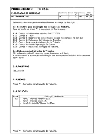 PROCEDIMENTO PR 02-04
ELABORAÇÃO DE INSTRUÇÃO Departamento Capítulo Página
Nr.
Revisão Edição
Mês Ano
DE TRABALHO - IT AQ - 2/3 02 07 01
Este campo descreve peculiaridades referentes ao campo de descrição.
5.3 - Formulário para Elaboração das Instruções de Trabalho.
Deve ser conforme anexo 7.1 e preenchido conforme abaixo :
5.3.1 - Campo 1 - Instrução de trabalho IT-XX-YY-WW
5.3.2 - Campo 2 - Título.
5.3.3 - Campo 3 - Descrever os conteúdos dos tópicos mencionados no item 5.2.
5.3.4 - Campo 4 - Elaborador da Instrução de Trabalho.
5.3.5 - Campo 5 - Aprovação da Instrução de Trabalho.
5.3.6 - Campo 6 - Data da Aprovação de Edição.
5.3.7 - Campo 7 - Revisão da Instrução de Trabalho.
5.4 - Elaboração das Instruções de Trabalho.
São elaboradas pelos técnicos das respectivas áreas aplicáveis.
A análise critica e aprovação e distribuição das Instruções de Trabalho estão descritas
no PR 05-01.
6 - REGISTROS
Não Aplicável.
7 - ANEXOS
Anexo 7.1 - Formulário para Instrução de Trabalho.
8 - REVISÕES
Index Descrição da Revisão
02 - Item 2 – Incluído no texto “SGA”.
- Item 4 – Incluído o item 4.1.
- Item 5.1 – Incluído “Manual do SGA”.
Anexo 7.1 - Formulário para Instrução de Trabalho.
 