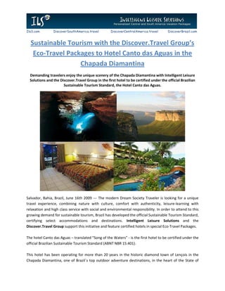 Ils3.com        DiscoverSouthAmerica.travel         DiscoverCentralAmerica.travel       DiscoverBrazil.com


  Sustainable Tourism with the Discover.Travel Group’s
   Eco-Travel Packages to Hotel Canto das Aguas in the
                  Chapada Diamantina
  Demanding travelers enjoy the unique scenery of the Chapada Diamantina with Intelligent Leisure
  Solutions and the Discover.Travel Group in the first hotel to be certified under the official Brazilian
                      Sustainable Tourism Standard, the Hotel Canto das Aguas.




Salvador, Bahia, Brazil, June 16th 2009 --- The modern Dream Society Traveler is looking for a unique
travel experience, combining nature with culture, comfort with authenticity, leisure-learning with
relaxation and high class service with social and environmental responsibility. In order to attend to this
growing demand for sustainable tourism, Brazil has developed the official Sustainable Tourism Standard,
certifying select accommodations and destinations. Intelligent Leisure Solutions and the
Discover.Travel Group support this initiative and feature certified hotels in special Eco-Travel Packages.

The hotel Canto das Aguas – translated “Song of the Waters” - is the first hotel to be certified under the
official Brazilian Sustainable Tourism Standard (ABNT NBR 15.401).

This hotel has been operating for more than 20 years in the historic diamond town of Lençois in the
Chapada Diamantina, one of Brazil´s top outdoor adventure destinations, in the heart of the State of
 