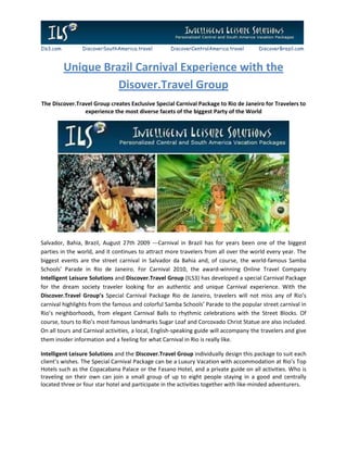 Ils3.com        DiscoverSouthAmerica.travel         DiscoverCentralAmerica.travel      DiscoverBrazil.com



           Unique Brazil Carnival Experience with the
                     Disover.Travel Group
The Discover.Travel Group creates Exclusive Special Carnival Package to Rio de Janeiro for Travelers to
                experience the most diverse facets of the biggest Party of the World




Salvador, Bahia, Brazil, August 27th 2009 ---Carnival in Brazil has for years been one of the biggest
parties in the world, and it continues to attract more travelers from all over the world every year. The
biggest events are the street carnival in Salvador da Bahia and, of course, the world-famous Samba
Schools’ Parade in Rio de Janeiro. For Carnival 2010, the award-winning Online Travel Company
Intelligent Leisure Solutions and Discover.Travel Group (ILS3) has developed a special Carnival Package
for the dream society traveler looking for an authentic and unique Carnival experience. With the
Discover.Travel Group’s Special Carnival Package Rio de Janeiro, travelers will not miss any of Rio’s
carnival highlights from the famous and colorful Samba Schools’ Parade to the popular street carnival in
Rio’s neighborhoods, from elegant Carnival Balls to rhythmic celebrations with the Street Blocks. Of
course, tours to Rio’s most famous landmarks Sugar Loaf and Corcovado Christ Statue are also included.
On all tours and Carnival activities, a local, English-speaking guide will accompany the travelers and give
them insider information and a feeling for what Carnival in Rio is really like.

Intelligent Leisure Solutions and the Discover.Travel Group individually design this package to suit each
client’s wishes. The Special Carnival Package can be a Luxury Vacation with accommodation at Rio’s Top
Hotels such as the Copacabana Palace or the Fasano Hotel, and a private guide on all activities. Who is
traveling on their own can join a small group of up to eight people staying in a good and centrally
located three or four star hotel and participate in the activities together with like-minded adventurers.
 