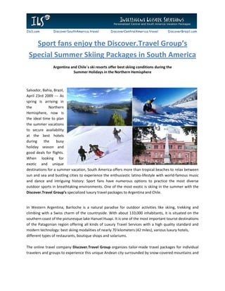 Ils3.com        DiscoverSouthAmerica.travel        DiscoverCentralAmerica.travel      DiscoverBrazil.com



   Sport fans enjoy the Discover.Travel Group’s
 Special Summer Skiing Packages in South America
                Argentina and Chile`s ski resorts offer best skiing conditions during the
                           Summer Holidays in the Northern Hemisphere



Salvador, Bahia, Brazil,
April 23rd 2009 --- As
spring is arriving in
the           Northern
Hemisphere, now is
the ideal time to plan
the summer vacations
to secure availability
at the best hotels
during     the    busy
holiday season and
good deals for flights.
When looking for
exotic and unique
destinations for a summer vacation, South America offers more than tropical beaches to relax between
sun and sea and bustling cities to experience the enthusiastic latino-lifestyle with world-famous music
and dance and intriguing history: Sport fans have numerous options to practice the most diverse
outdoor sports in breathtaking environments. One of the most exotic is skiing in the summer with the
Discover.Travel Group’s specialized luxury travel packages to Argentina and Chile.


In Western Argentina, Bariloche is a natural paradise for outdoor activities like skiing, trekking and
climbing with a Swiss charm of the countryside. With about 110,000 inhabitants, it is situated on the
southern coast of the picturesque lake Hanuel Huapi. It is one of the most important tourist destinations
of the Patagonian region offering all kinds of Luxury Travel Services with a high quality standard and
modern technology: best skiing modalities of nearly 70 kilometers (42 miles), various luxury hotels,
different types of restaurants, boutique shops and solariums.

The online travel company Discover.Travel Group organizes tailor-made travel packages for individual
travelers and groups to experience this unique Andean city surrounded by snow-covered mountains and
 