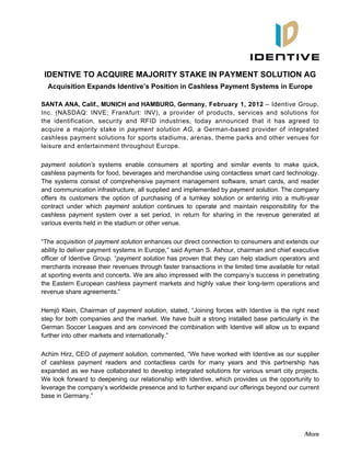 /More
IDENTIVE TO ACQUIRE MAJORITY STAKE IN PAYMENT SOLUTION AG
Acquisition Expands Identive’s Position in Cashless Payment Systems in Europe
SANTA ANA, Calif., MUNICH and HAMBURG, Germany, February 1, 2012 – Identive Group,
Inc. (NASDAQ: INVE; Frankfurt: INV), a provider of products, services and solutions for
the identification, security and RFID industries, today announced that it has agreed to
acquire a majority stake in payment solution AG, a German-based provider of integrated
cashless payment solutions for sports stadiums, arenas, theme parks and other venues for
leisure and entertainment throughout Europe.
payment solution’s systems enable consumers at sporting and similar events to make quick,
cashless payments for food, beverages and merchandise using contactless smart card technology.
The systems consist of comprehensive payment management software, smart cards, and reader
and communication infrastructure, all supplied and implemented by payment solution. The company
offers its customers the option of purchasing of a turnkey solution or entering into a multi-year
contract under which payment solution continues to operate and maintain responsibility for the
cashless payment system over a set period, in return for sharing in the revenue generated at
various events held in the stadium or other venue.
“The acquisition of payment solution enhances our direct connection to consumers and extends our
ability to deliver payment systems in Europe,” said Ayman S. Ashour, chairman and chief executive
officer of Identive Group. “payment solution has proven that they can help stadium operators and
merchants increase their revenues through faster transactions in the limited time available for retail
at sporting events and concerts. We are also impressed with the company’s success in penetrating
the Eastern European cashless payment markets and highly value their long-term operations and
revenue share agreements.”
Hemjö Klein, Chairman of payment solution, stated, “Joining forces with Identive is the right next
step for both companies and the market. We have built a strong installed base particularly in the
German Soccer Leagues and are convinced the combination with Identive will allow us to expand
further into other markets and internationally.”
Achim Hirz, CEO of payment solution, commented, “We have worked with Identive as our supplier
of cashless payment readers and contactless cards for many years and this partnership has
expanded as we have collaborated to develop integrated solutions for various smart city projects.
We look forward to deepening our relationship with Identive, which provides us the opportunity to
leverage the company’s worldwide presence and to further expand our offerings beyond our current
base in Germany.”
 