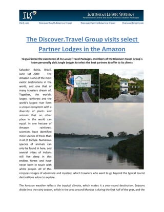 Ils3.com        DiscoverSouthAmerica.travel         DiscoverCentralAmerica.travel      DiscoverBrazil.com




      The Discover.Travel Group visits select
          Partner Lodges in the Amazon
 To guarantee the excellence of its Luxury Travel Packages, members of the Discover.Travel Group`s
        team personally visit Jungle Lodges to select the best partners to offer to its clients

Salvador, Bahia, Brazil,
June 1st 2009 --- The
Amazon is one of the most
exotic destinations in the
world, and one that of
many travelers dream of.
Together, the world's
largest rainforest and the
world's largest river form
a unique ecosystem with a
diversity of plants and
animals that no other
place in the world can
equal. In one hectare of
Amazon            rainforest
scientists have identified
more species of trees than
in all of Europe. Numerous
species of animals can
only be found in here, and
several tribes of Indians
still live deep in this
endless forest and have
never been in touch with
white people. All of this
conjures images of adventure and mystery, which travelers who want to go beyond the typical tourist
destinations adore to explore.

The Amazon weather reflects the tropical climate, which makes it a year-round destination. Seasons
divide into the rainy season, which in the area around Manaus is during the first half of the year, and the
 