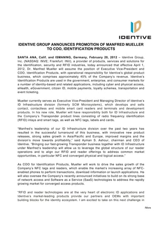 IDENTIVE GROUP ANNOUNCES PROMOTION OF MANFRED MUELLER
             TO COO, IDENTIFICATION PRODUCTS

SANTA ANA, Calif. and ISMANING, Germany, February 20, 2012 – Identive Group,
Inc. (NASDAQ: INVE; Frankfurt: INV), a provider of products, services and solutions for
the identification, security and RFID industries, today announced that effective April 1,
2012, Dr. Manfred Mueller will assume the position of Executive Vice-President and
COO, Identification Products, with operational responsibility for Identive’s global product
business, which comprises approximately 45% of the Company’s revenue. Identive’s
Identification Products are used in the government, enterprise, and consumer markets for
a number of identity-based and related applications, including cyber and physical access,
eHealth, eGovernment, citizen ID, mobile payments, loyalty schemes, transportation and
event ticketing.

Mueller currently serves as Executive Vice-President and Managing Director of Identive’s
ID Infrastructure division (formerly SCM Microsystems), which develops and sells
contact, contactless and mobile smart card readers and terminals and development
products. In his new role, Mueller will have responsibility both for ID Infrastructure and
the Company’s Transponder product lines consisting of radio frequency identification
(RFID) inlays and smart tags, as well as NFC tags, labels and cards.

“Manfred‘s leadership of our ID Infrastructure division over the past two years has
resulted in the successful turnaround of this business, with innovative new product
releases, strong sales growth in Asia/Pacific and Europe, improved margins and the
division’s move towards profitability,” said Ayman S. Ashour, chairman and CEO of
Identive. “Bringing our fast-growing Transponder business together with ID Infrastructure
under Manfred’s leadership will allow us to leverage the global structure of our reader
operations and to align our RFID and reader offerings to address common market
opportunities, in particular NFC and converged physical and logical access.”

As COO for Identification Products, Mueller will work to drive the sales growth of the
Company’s NFC tags and readers, which enable the market’s increasing array of NFC-
enabled phones to perform transactions, download information or launch applications. He
will also oversee the Company’s recently announced initiatives to build on its strong base
of network access and Software as a Service (SaaS) technologies to address the rapidly
growing market for converged access products.

“RFID and reader technologies are at the very heart of electronic ID applications and
Identive’s market-leading products provide our partners and OEMs with important
building blocks for the identity ecosystem. I am excited to take on this next challenge in

                                                                                              /More
 