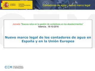 Contadores de agua : nuevo marco legal
Jornada “Nuevos retos en la gestión de contadores en los abastecimientos”
Valencia, 18-10-2016
Nuevo marco legal de los contadores de agua en
España y en la Unión Europea
 