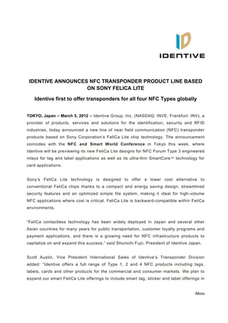  




                                                                                               
                                              




    IDENTIVE ANNOUNCES NFC TRANSPONDER PRODUCT LINE BASED
                      ON SONY FELICA LITE

     Identive first to offer transponders for all four NFC Types globally


TOKYO, Japan – March 5, 2012 -- Identive Group, Inc. (NASDAQ: INVE, Frankfurt: INV), a
provider of products, services and solutions for the identification, security and RFID
industries, today announced a new line of near field communication (NFC) transponder
products based on Sony Corporation’s FeliCa Lite chip technology. The announcement
coincides with the NFC and Smart World Conference in Tokyo this week, where
Identive will be previewing its new FeliCa Lite designs for NFC Forum Type 3 engineered
inlays for tag and label applications as well as its ultra-thin SmartCore ™ technology for
card applications.


Sony’s FeliCa Lite technology is designed to offer a lower cost alternative to
conventional FeliCa chips thanks to a compact and energy saving design, streamlined
security features and an optimized simple file system, making it ideal for high-volume
NFC applications where cost is critical. FeliCa Lite is backward-compatible within FeliCa
environments.


“FeliCa contactless technology has been widely deployed in Japan and several other
Asian countries for many years for public transportation, customer loyalty programs and
payment applications, and there is a growing need for NFC infrastructure products to
capitalize on and expand this success,” said Shunichi Fujii, President of Identive Japan.


Scott Austin, Vice President International Sales of Identive’s Transponder Division
added: “Identive offers a full range of Type 1, 2 and 4 NFC products including tags,
labels, cards and other products for the commercial and consumer markets. We plan to
expand our smart FeliCa Lite offerings to include smart tag, sticker and label offerings in


                                                                                      /More
 