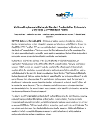  
 
                                                     

    Multicard Implements Statewide Standard Credential for Colorado’s
                    Concealed Carry Handgun Permit
    Standardized credential ensures consistency of permits issued across Colorado’s 64
                                         counties

DENVER, Colorado, March 20, 2012 – Multicard, a leading supplier of credential solutions,
identity management and system integration services and a business unit of Identive Group, Inc.
(NASDAQ: INVE: Frankfurt: INV), announced today that it has developed and implemented a
standardized “concealed carry” handgun permit for Colorado’s county sheriffs’ association. For
this latest secure identification project for public safety organizations, Multicard has designed and
produced a secure, pre-printed identification card to be used statewide.

Multicard was awarded the contract by the County Sheriffs of Colorado Association, an
organization that advocates for the Office of the Sheriff across the state. “Carrying a concealed
weapon” (CCW) permits are issued through the local sheriff’s office in each of Colorado’s 64
counties. While the application process is the same statewide, prior to this project there was no
unified standard for the permit’s design or production. Steve Benitez, Vice President of Sales for
Multicard explained, “Without a state standard, it was difficult for law enforcement to verify a valid
permit if issued from other counties. This also left room for forgery and fraud. Our goal was to
develop and implement a secure statewide standard for the permit so that all sheriffs’ offices will
be issuing the same document. The permit design needed to address previously established
requirements including the permit holder’s photograph and other identifying information, as well as
the signature of the sheriff issuing the permit.”

The county sheriffs’ organization contracted with Multicard to develop the permit design, securely
produce the pre-printed card templates, and consult on implementation. A design template
incorporating all required information and additional security features was created and pre-printed
on standard CR80 size PVC card stock, which is similar to a credit card in size and thickness. The
pre-printed card stock was then distributed to the counties for issuance. Additionally Multicard is
supplying the fully compatible ID systems needed to print the final permit, which include a
configured production software module and printer.
 