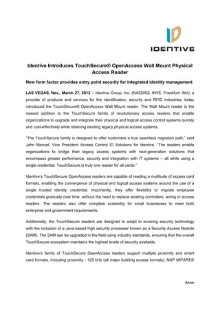 Identive Introduces TouchSecure® OpenAccess Wall Mount Physical
                          Access Reader
New form factor provides entry point security for integrated identity management

LAS VEGAS, Nev., March 27, 2012 -- Identive Group, Inc. (NASDAQ: INVE: Frankfurt: INV), a
provider of products and services for the identification, security and RFID industries, today
introduced the TouchSecure® OpenAccess Wall Mount reader. The Wall Mount reader is the
newest addition to the TouchSecure family of revolutionary access readers that enable
organizations to upgrade and integrate their physical and logical access control systems quickly
and cost-effectively while retaining existing legacy physical access systems.

“The TouchSecure family is designed to offer customers a true seamless migration path,” said
John Menzel, Vice President Access Control ID Solutions for Identive. “The readers enable
organizations to bridge their legacy access systems with next-generation solutions that
encompass greater performance, security and integration with IT systems -- all while using a
single credential. TouchSecure is truly one reader for all cards.”

Identive’s TouchSecure OpenAccess readers are capable of reading a multitude of access card
formats, enabling the convergence of physical and logical access systems around the use of a
single trusted identity credential. Importantly, they offer flexibility to migrate employee
credentials gradually over time, without the need to replace existing controllers, wiring or access
readers. The readers also offer complete scalability for small businesses to meet both
enterprise and government requirements.

Additionally, the TouchSecure readers are designed to adapt to evolving security technology
with the inclusion of a Java-based high security processer known as a Security Access Module
(SAM). The SAM can be upgraded in the field using industry standards, ensuring that the overall
TouchSecure ecosystem maintains the highest levels of security available.

Identive’s family of TouchSecure OpenAccess readers support multiple proximity and smart
card formats, including proximity - 125 kHz (all major building access formats), NXP MIFARE®




                                                                                             /More
 