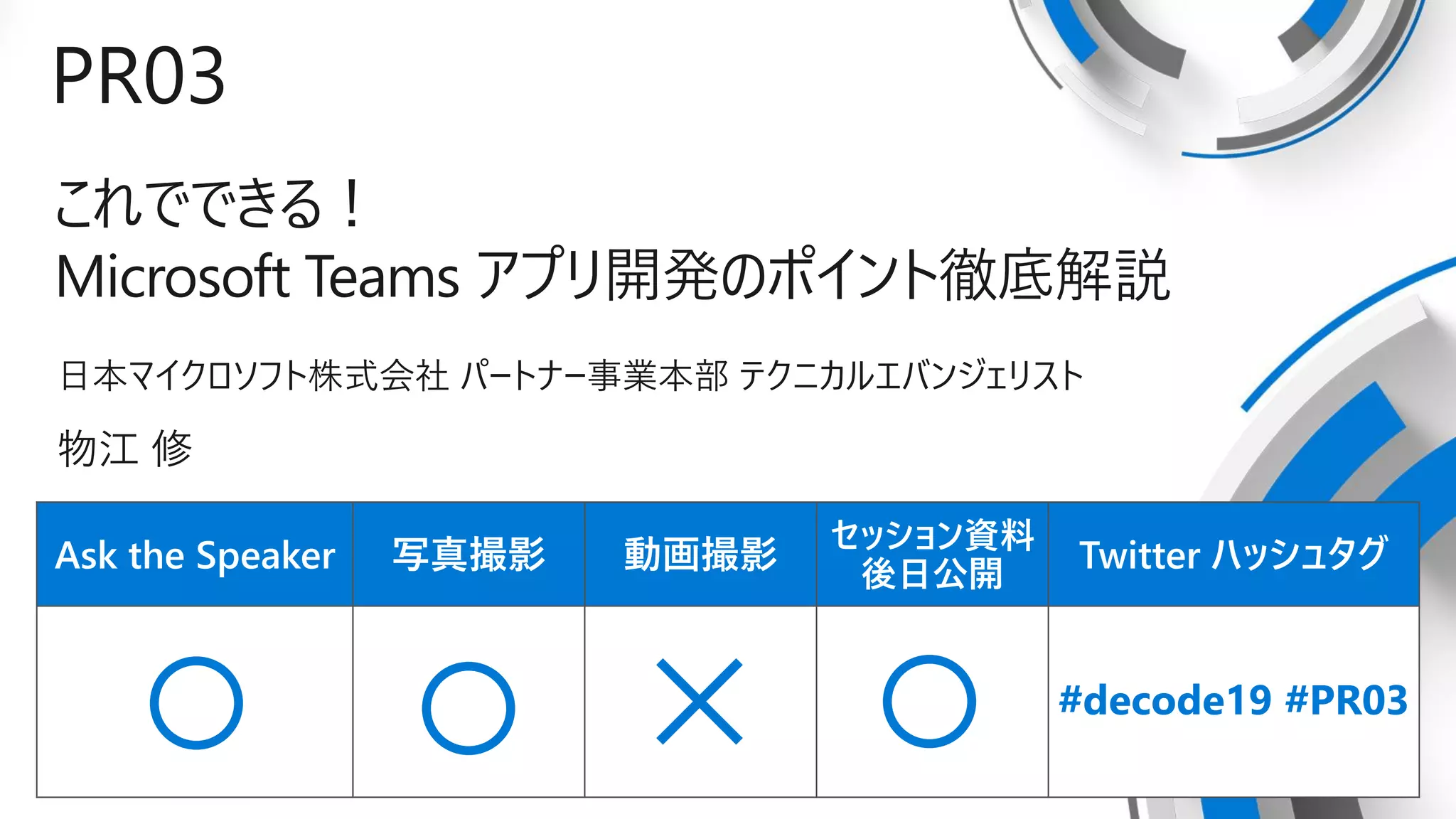 Ask the Speaker 写真撮影 動画撮影
セッション資料
後日公開
Twitter ハッシュタグ
PR03
これでできる！
Microsoft Teams アプリ開発のポイント徹底解説
日本マイクロソフト株式会社 パートナー事業本部 テクニカルエバンジェリスト
物江 修
#decode19 #PR03
 