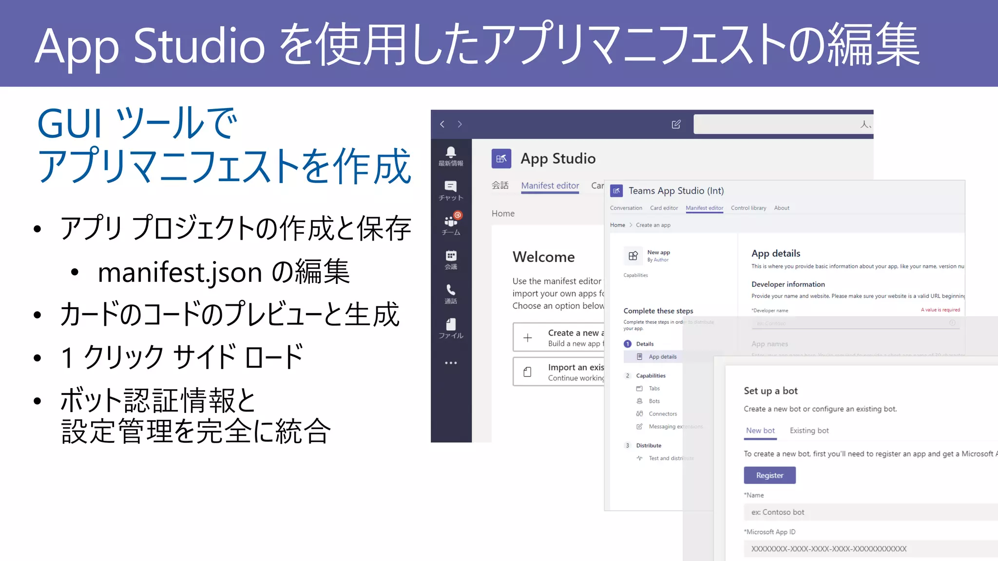 App Studio を使用したアプリマニフェストの編集
• アプリ プロジェクトの作成と保存
• manifest.json の編集
• カードのコードのプレビューと生成
• 1 クリック サイド ロード
• ボット認証情報と
設定管理を完全に統合
GUI ツールで
アプリマニフェストを作成
 