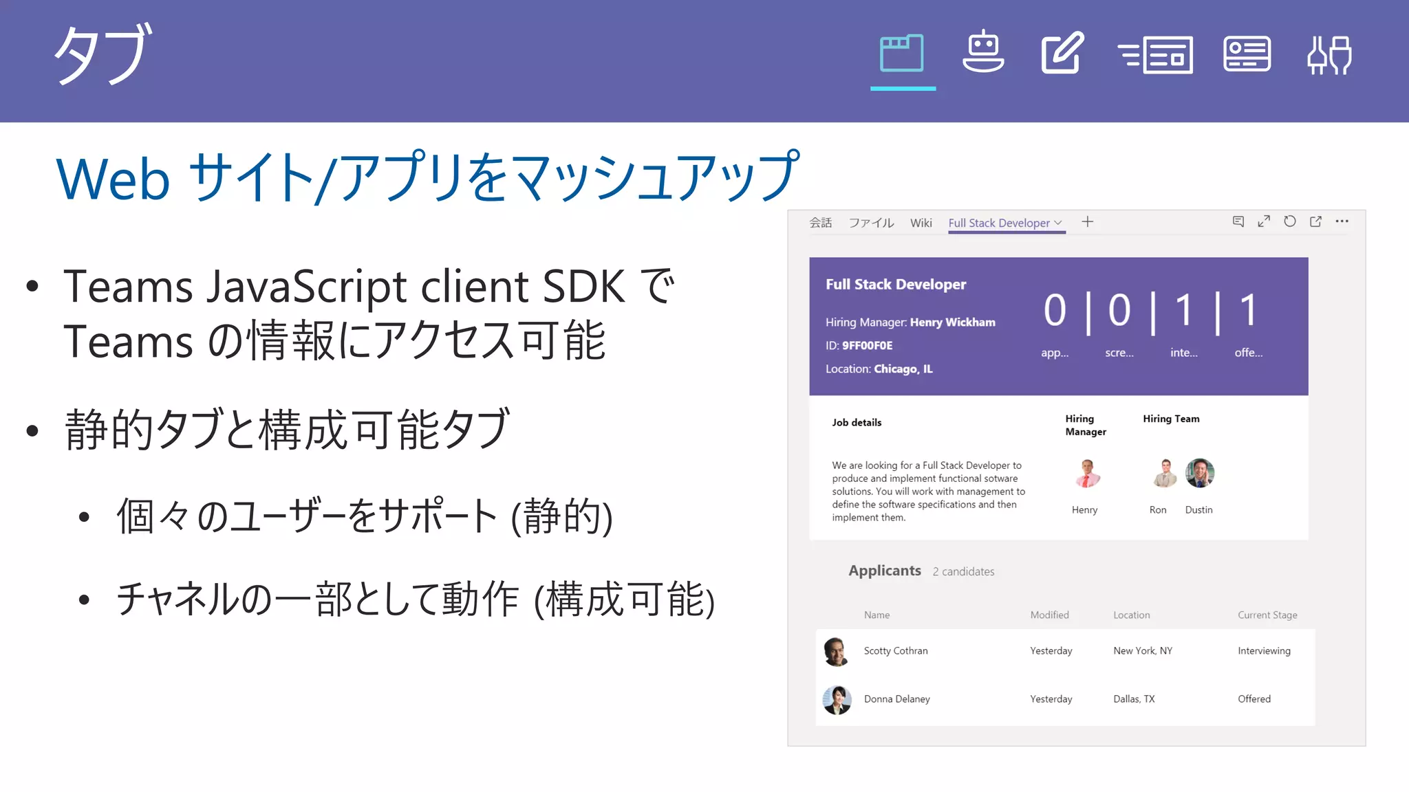 タブ
• Teams JavaScript client SDK で
Teams の情報にアクセス可能
• 静的タブと構成可能タブ
• 個々のユーザーをサポート (静的)
• チャネルの一部として動作 (構成可能)
Web サイト/アプリをマッシュアップ
 