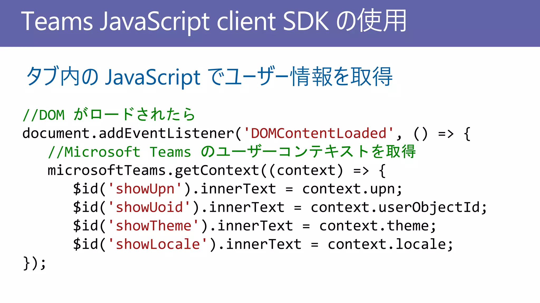 Teams JavaScript client SDK の使用
//DOM がロードされたら
document.addEventListener('DOMContentLoaded', () => {
//Microsoft Teams のユーザーコンテキストを取得
microsoftTeams.getContext((context) => {
$id('showUpn').innerText = context.upn;
$id('showUoid').innerText = context.userObjectId;
$id('showTheme').innerText = context.theme;
$id('showLocale').innerText = context.locale;
});
タブ内の JavaScript でユーザー情報を取得
 