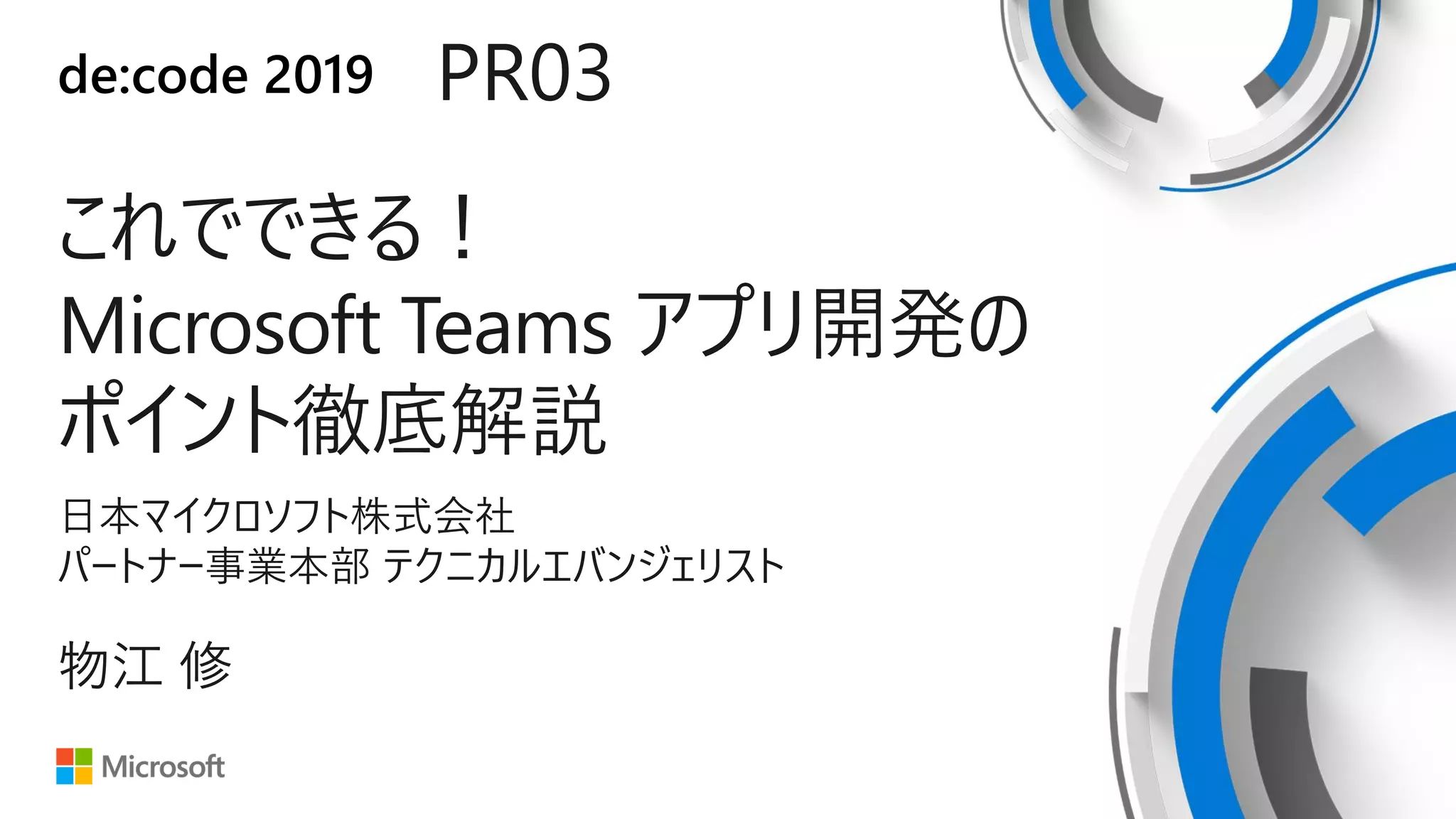 de:code 2019 PR03
これでできる！
Microsoft Teams アプリ開発の
ポイント徹底解説
日本マイクロソフト株式会社
パートナー事業本部 テクニカルエバンジェリスト
物江 修
 