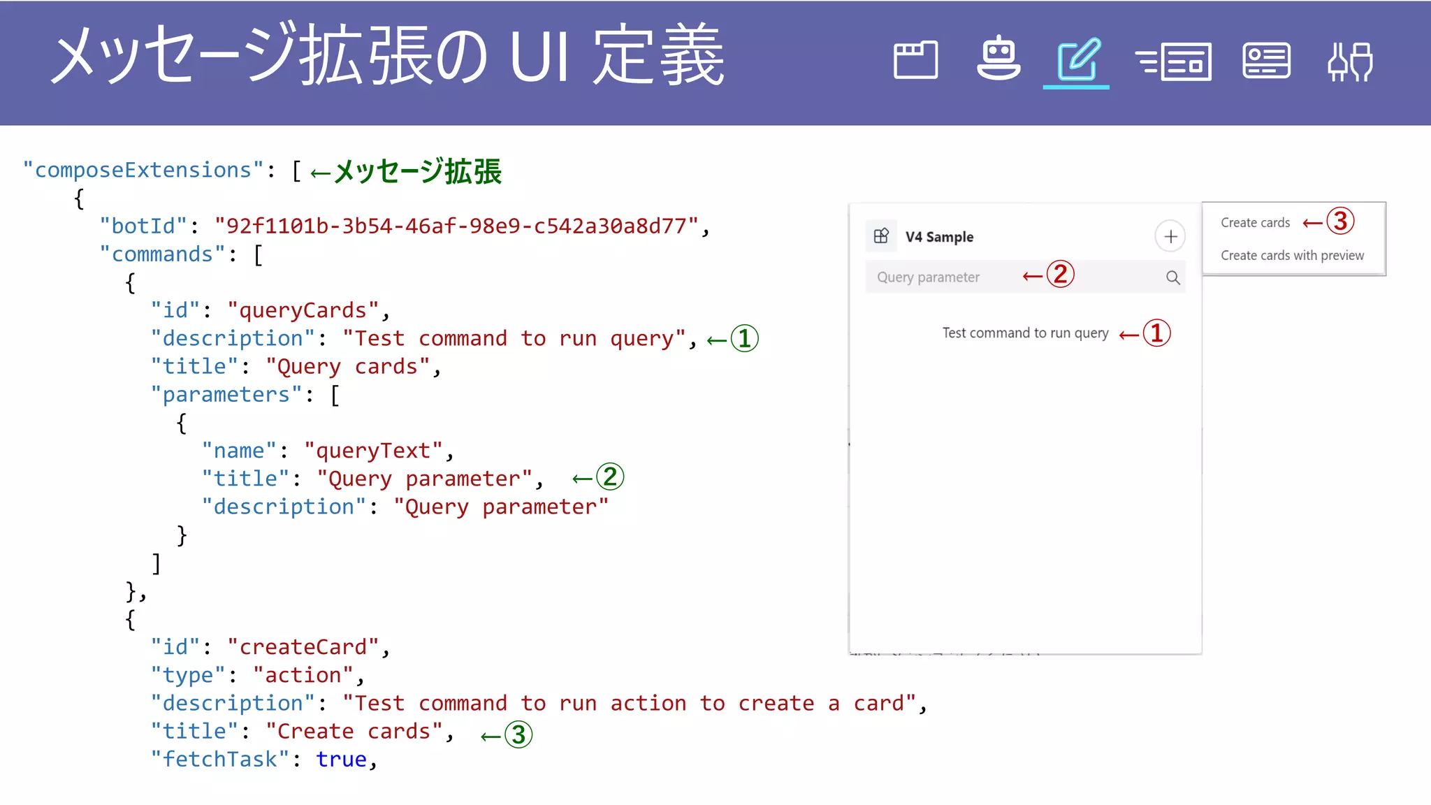 "composeExtensions": [
{
"botId": "92f1101b-3b54-46af-98e9-c542a30a8d77",
"commands": [
{
"id": "queryCards",
"description": "Test command to run query",
"title": "Query cards",
"parameters": [
{
"name": "queryText",
"title": "Query parameter",
"description": "Query parameter"
}
]
},
{
"id": "createCard",
"type": "action",
"description": "Test command to run action to create a card",
"title": "Create cards",
"fetchTask": true,
メッセージ拡張の UI 定義
←メッセージ拡張
←① ←①
←②
←②
←③
←③
 