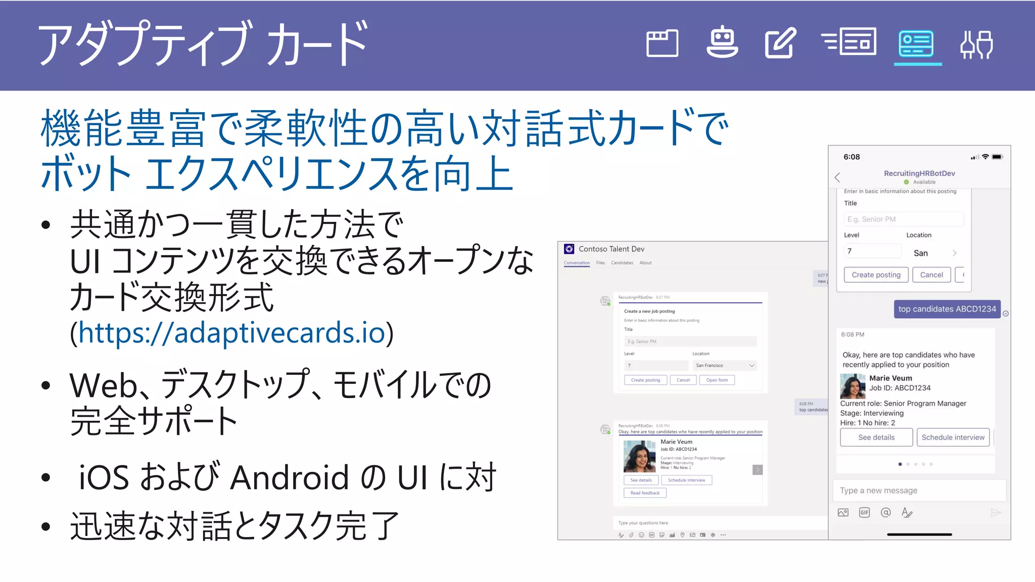 • 共通かつ一貫した方法で
UI コンテンツを交換できるオープンな
カード交換形式
(https://adaptivecards.io)
• Web、デスクトップ、モバイルでの
完全サポート
• iOS および Android の UI に対
• 迅速な対話とタスク完了
アダプティブ カード
機能豊富で柔軟性の高い対話式カードで
ボット エクスペリエンスを向上
 