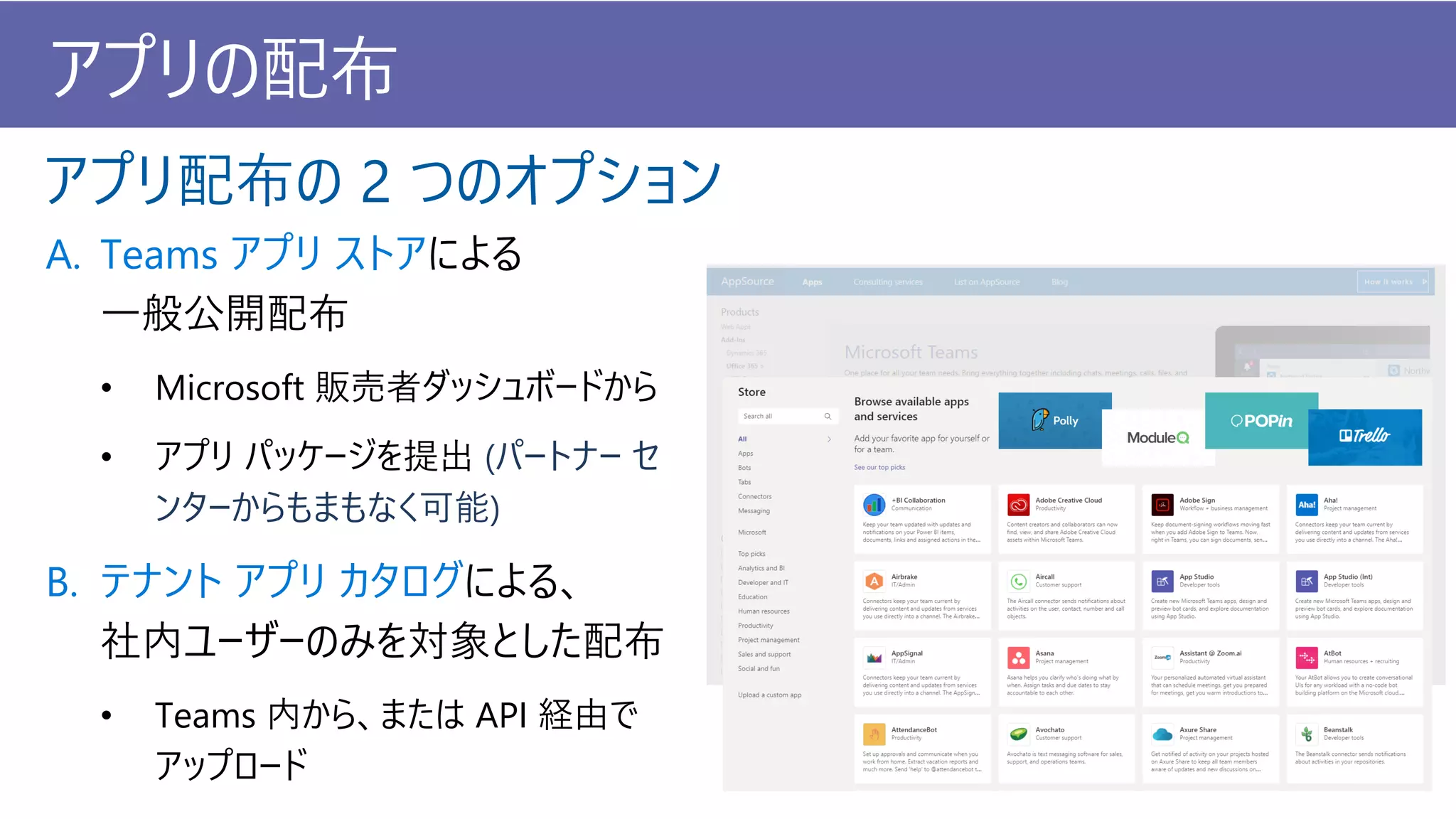 アプリの配布
A. Teams アプリ ストアによる
一般公開配布
• Microsoft 販売者ダッシュボードから
• アプリ パッケージを提出 (パートナー セ
ンターからもまもなく可能)
B. テナント アプリ カタログによる、
社内ユーザーのみを対象とした配布
• Teams 内から、または API 経由で
アップロード
アプリ配布の 2 つのオプション
 