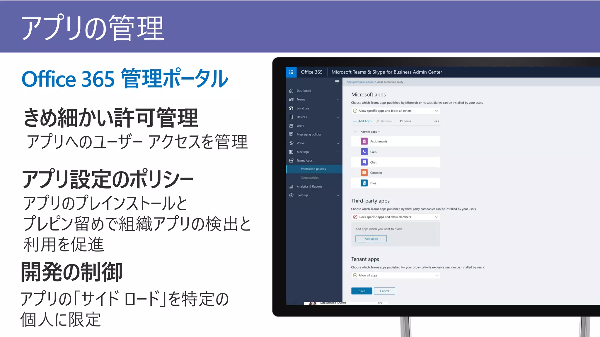 Office 365 管理ポータル
きめ細かい許可管理
アプリへのユーザー アクセスを管理
アプリ設定のポリシー
アプリのプレインストールと
プレピン留めで組織アプリの検出と
利用を促進
開発の制御
アプリの「サイド ロード」を特定の
個人に限定
アプリの管理
 