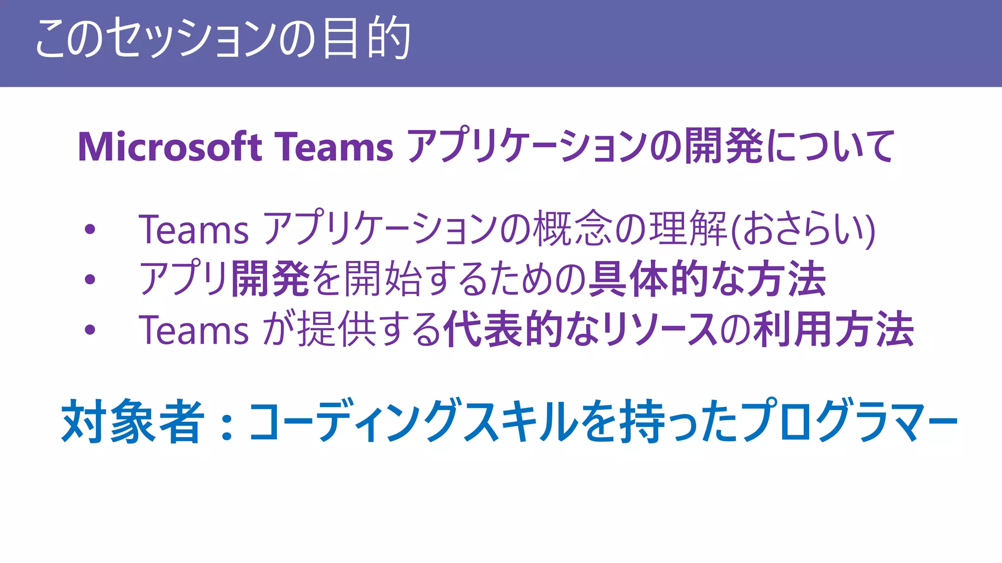 このセッションの目的
• Teams アプリケーションの概念の理解(おさらい)
• アプリ開発を開始するための具体的な方法
• Teams が提供する代表的なリソースの利用方法
Microsoft Teams アプリケーションの開発について
対象者 : コーディングスキルを持ったプログラマー
 