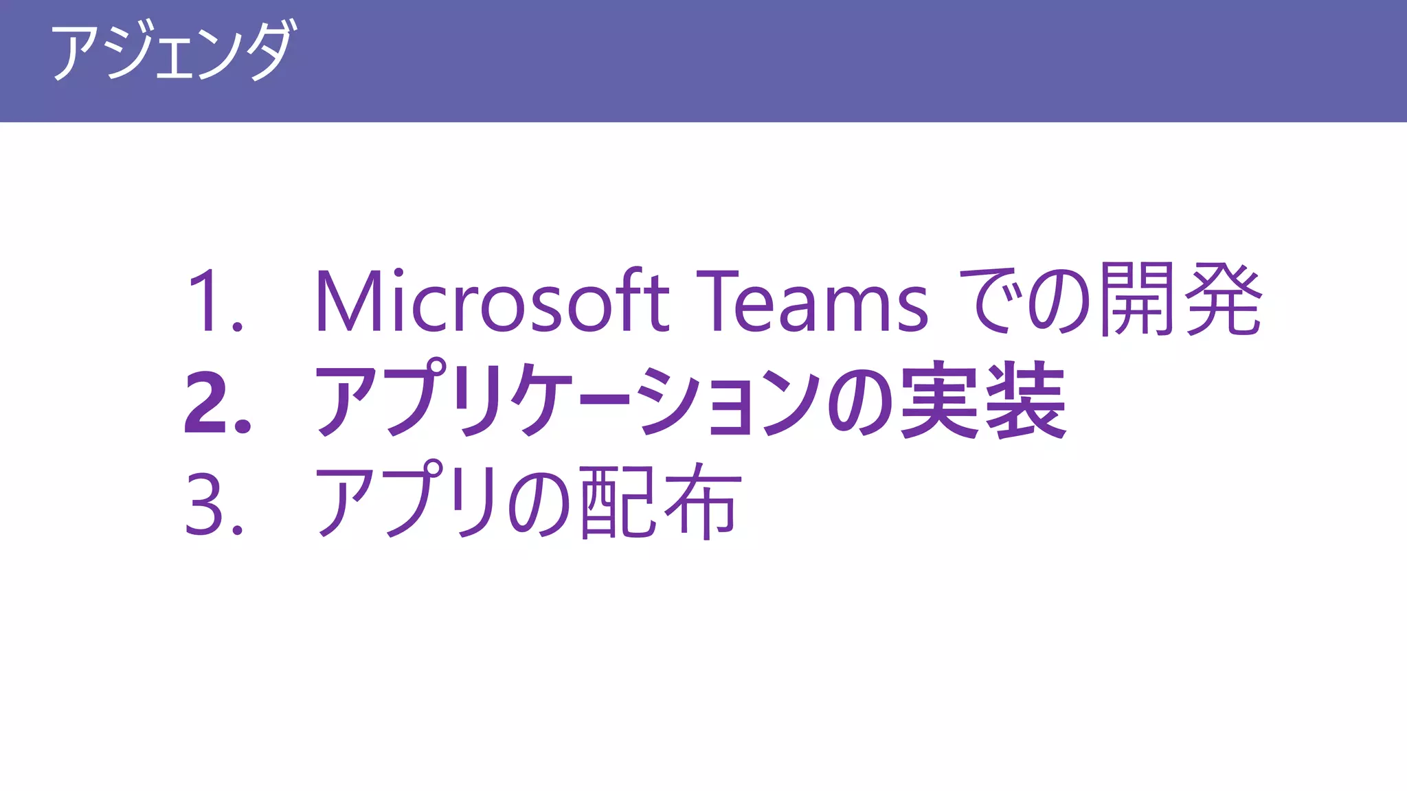 アジェンダ
1. Microsoft Teams での開発
2. アプリケーションの実装
3. アプリの配布
 