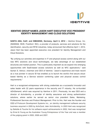   

 IDENTIVE GROUP NAMES JASON HART EXECUTIVE VICE PRESIDENT
         IDENTITY MANAGEMENT AND CLOUD SOLUTIONS


SANTA ANA, Calif. and ISMANING, Germany, April 4, 2012 – Identive Group, Inc.
(NASDAQ: INVE; Frankfurt: INV), a provider of products, services and solutions for the
identification, security and RFID industries, today announced that effective April 1, 2012,
Jason Hart has been appointed executive vice president for Identity Management and
Cloud Solutions.


“By unifying our activities and expertise in IT and physical access control along with our
new NFC solutions and cloud technologies, we take advantage of our established
structures and market position. This is particularly important as we expand into emerging
opportunities with SaaS-based access solutions as well as NFC applications,” said
Ayman S. Ashour, chairman and CEO of Identive. “Jason’s experience and track record
as a true pioneer in secure ID has enabled us to launch the world’s first secure cloud-
based Identity as a Service solution combining cyber and physical access control
requirements.”


Hart is a recognized entrepreneur with strong credentials as a successful innovator and
sales leader with 22 years experience in the security and IT industry. He co-founded
idOnDemand, which was acquired by Identive in 2011. Previously, he was CEO and a
director of ActivIdentity, a provider of identity assurance and strong authentication
solutions, where   earlier he   served   as senior vice president Sales,        Marketing,
Professional Services and Product Management. Prior to this, Hart was the founder and
CEO of Protocom Development Systems Inc., an identity management software security
business acquired in 2005 by ActivCard, later ActivIdentity. In 2003 Hart was recognized
by Deloitte & Touche for his software export achievements.In 2002, Hart was recognized
by Ernst & Young as the Australian Young Entrepreneur of the Year and was a member
of the judging panel in 2005, 2006 and 2007.



                                                                                              /More
 