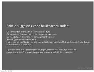 Enkele suggesties voor bruikbare vijanden:
           De verzuurden (niemand wil een verzuurde zijn)
           De leugenaars (niemand wil op een leugenaar stemmen)
           De manipulators (niemand wil gemanipuleerd worden)
           Albanië (gewoon omdat het kan)
           Het gevaar uit het Oosten (er zijn momenteel meer werkloze PhD studenten in India, dan dat
           er studenten in Europa zijn)

           Tip: werk meer met voetbalmetaforen. Ingrid, maar vooral Henk zijn er dol op.
           competitie, strijd, Champions League, verouderde speelstijl, slechte coach,...




                                                                                            SUEAMSTERDAM
Sunday, April 22, 2012
 