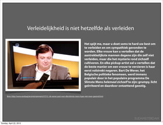 Verleidelijkheid is niet hetzelfde als verleiden

                                                                                               Het spijt me, maar u doet soms te hard uw best om
                                                                                               te verleiden en om sympathiek gevonden te
                                                                                               worden. Elke vrouw kan u vertellen dat de
                                                                                               aantrekkelijkste mannen degene zijn die zelf niet
                                                                                               verleiden, maar die het mysterie rond zichzelf
                                                                                               cultiveren. En elke pickup-artist zal u vertellen dat
                                                                                               de beste manier om een vrouw te versieren is haar
                                                                                               eerst volstrekt negeren. Bart De Wever, het
                                                                                               Belgische politieke fenomeen, werd immens
                                                                                               populair door in het populaire programma De
                                                                                               Slimste Mens helemaal zichzelf te zijn: grumpy, licht
                                                                                               geïrriteerd en daardoor ontzettend geestig.


      Bron: http://www.vandaag.be/entertainment/57212_de-wever-past-voor-allerslimste-mens-hype-niet-meer-gezond.html




                                                                                                                                   SUEAMSTERDAM
Sunday, April 22, 2012
 