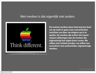 Met merken is dat eigenlijk niet anders


                                                                                               De meeste merken doen heel erg hun best
                                                                                               om op zoek te gaan naar consumenten
                                                                                               inzichten om daar vervolgens op in te
                                                                                               spelen. De merken die echter het meest
                                                                                               respect afdwingen zijn de merken die
                                                                                               eigenzinnig hun eigen koers varen. We
                                                                                               willen niet verleid worden, we willen ons
                                                                                               associëren met authentieke, eigenzinnige
                                                                                               merken.

            Bron: http://www.wired.com/cloudline/2012/03/think-diﬀeren/apple-think-diﬀerent/




                                                                                                                            SUEAMSTERDAM
Sunday, April 22, 2012
 