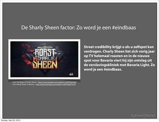 De Sharly Sheen factor: Zo word je een #eindbaas


                                                                                           Street credibility krijgt u als u zelfspot kan
                                                                                           verdragen. Charly Sheen liet zich vorig jaar
                                                                                           op TV helemaal roasten en in de nieuwe
                                                                                           spot voor Bavaria viert hij zijn ontslag uit
                                                                                           de verslavingskliniek met Bavaria Light. Zo
                                                                                           word je een #eindbaas.


            Link: The Roast of Charly Sheen - http://www.youtube.com/watch?v=pXrPESUI7kM
            Link: Sharly Sheen in Bavaria - http://www.youtube.com/watch?v=6W1dAyC7UYU




                                                                                                                         SUEAMSTERDAM
Sunday, April 22, 2012
 
