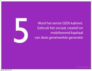 5
                               Word het eerste GEEK kabinet.
                              Gebruik het sociaal, creatief en
                                       mobiliserend kapitaal
                             van deze genetwerkte generatie




                                                         SUEAMSTERDAM
Sunday, April 22, 2012
 