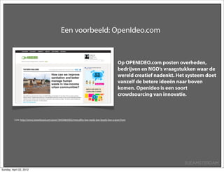 Een voorbeeld: OpenIdeo.com



                                                                                                Op OPENIDEO.com posten overheden,
                                                                                                bedrijven en NGO’s vraagstukken waar de
                                                                                                wereld creatief nadenkt. Het systeem doet
                                                                                                vanzelf de betere ideeën naar boven
                                                                                                komen. Openideo is een soort
                                                                                                crowdsourcing van innovatie.



          Link: http://www.stoweboyd.com/post/18435865002/metcalfes-law-reeds-law-boyds-law-a-post-from




                                                                                                                           SUEAMSTERDAM
Sunday, April 22, 2012
 
