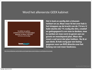 Word het allereerste GEEK kabinet

                                                                                  Het is leuk en aardig dat u intussen
                                                                                  twittert en zo. Maar waar ik het over heb is
                                                                                  het intappen op de kracht van de 1%‘ers: U
                                                                                  hebt slechts die 1% nodig die slim, creatief
                                                                                  en geëngageerd is om mee te denken, mee
                                                                                  te werken en mee vorm te geven aan uw
                                                                                  groots en meeslepend plan. Maar dan
                                                                                  moet u wel eerst dat plan hebben. Nu ik er
                                                                                  aan denk. Ik heb vorig jaar een lezing
                                                                                  gegeven voor uw RVD directie over het
                                                                                  belang van wat meer Geekness.
       http://www.slideshare.net/tomdebruyne/masterclass-social-media-en-overheidscommunicatie




                                                                                                                  SUEAMSTERDAM
Sunday, April 22, 2012
 