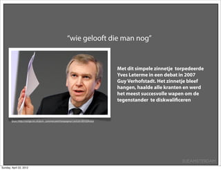 “wie gelooft die man nog”


                                                                                    Met dit simpele zinnetje torpedeerde
                                                                                    Yves Leterme in een debat in 2007
                                                                                    Guy Verhofstadt. Het zinnetje bleef
                                                                                    hangen, haalde alle kranten en werd
                                                                                    het meest succesvolle wapen om de
                                                                                    tegenstander te diskwaliﬁceren


        Bron: http://vorige.nrc.nl/pcm_commercieel/testpagina1/article1891604.ece




                                                                                                               SUEAMSTERDAM
Sunday, April 22, 2012
 
