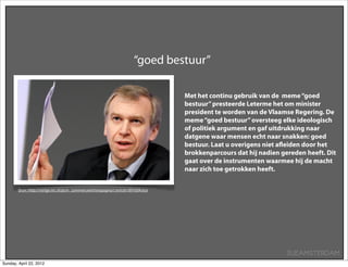 “goed bestuur”

                                                                                    Met het continu gebruik van de meme “goed
                                                                                    bestuur” presteerde Leterme het om minister
                                                                                    president te worden van de Vlaamse Regering. De
                                                                                    meme “goed bestuur” oversteeg elke ideologisch
                                                                                    of politiek argument en gaf uitdrukking naar
                                                                                    datgene waar mensen echt naar snakken: goed
                                                                                    bestuur. Laat u overigens niet aﬂeiden door het
                                                                                    brokkenparcours dat hij nadien gereden heeft. Dit
                                                                                    gaat over de instrumenten waarmee hij de macht
                                                                                    naar zich toe getrokken heeft.


        Bron: http://vorige.nrc.nl/pcm_commercieel/testpagina1/article1891604.ece




                                                                                                                     SUEAMSTERDAM
Sunday, April 22, 2012
 