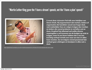 “Martin Luther King gave the ‘I have a dream’ speech, not the ‘I have a plan’ speech”


                                                                                                   U moet deze visionaire Ted talk eens bekijken van
                                                                                                   Simon Sinek. Hij argumenteert dat merken, leiders of
                                                                                                   organisaties die handelen vanuit een hoger doel,
                                                                                                   veel makkelijker fans en volgers krijgen dan merken
                                                                                                   en leiders die vooral proberen te vertellen wat ze
                                                                                                   doen. Ik geloof het allemaal wel welke slimme
                                                                                                   maatregelen u wil invoeren om de budget op orde te
                                                                                                   krijgen, maar ik zou liever hebben dat u me een
                                                                                                   krachtig verhaal vertelt over waar we met z’n allen
                                                                                                   heen moeten. Ga vervolgens overal passioneel dat
                                                                                                   verhaal gaan uitdragen en bewijzen in alles wat u
                                                                                                   doet.
      http://gabrielrivera.wordpress.com/2011/05/05/inspirational-its-all-about-the-why-ted-talk-with-simon-sinek/




                                                                                                                                       SUEAMSTERDAM
Sunday, April 22, 2012
 
